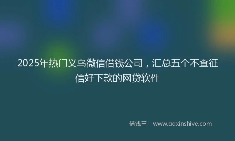 2025年热门义乌微信借钱公司，汇总五个不查征信好下款的网贷软件
