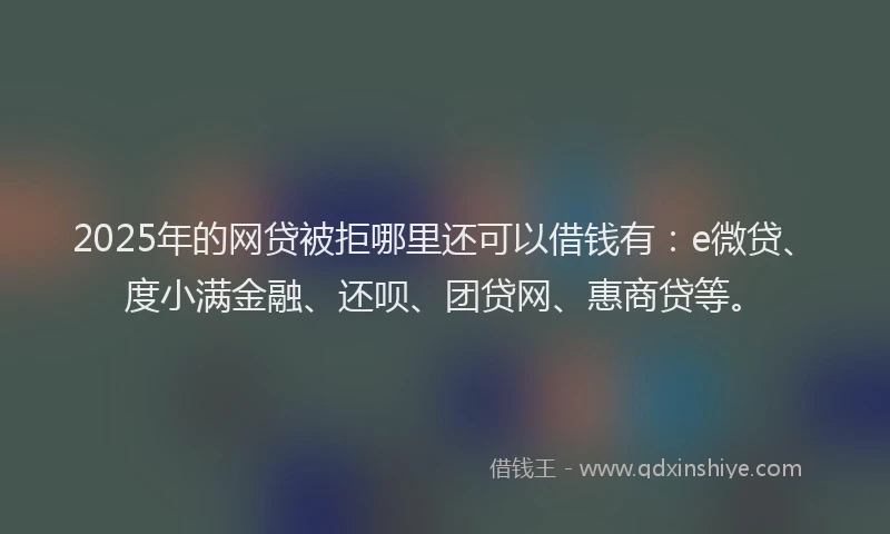 2025年的网贷被拒哪里还可以借钱有：e微贷、度小满金融、还呗、团贷网、惠商贷等。