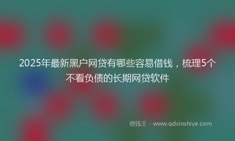 2025年最新黑户网贷有哪些容易借钱，梳理5个不看负债的长期网贷软件