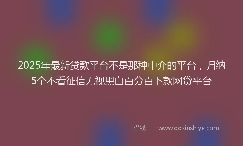2025年最新贷款平台不是那种中介的平台，归纳5个不看征信无视黑白百分百下款网贷平台
