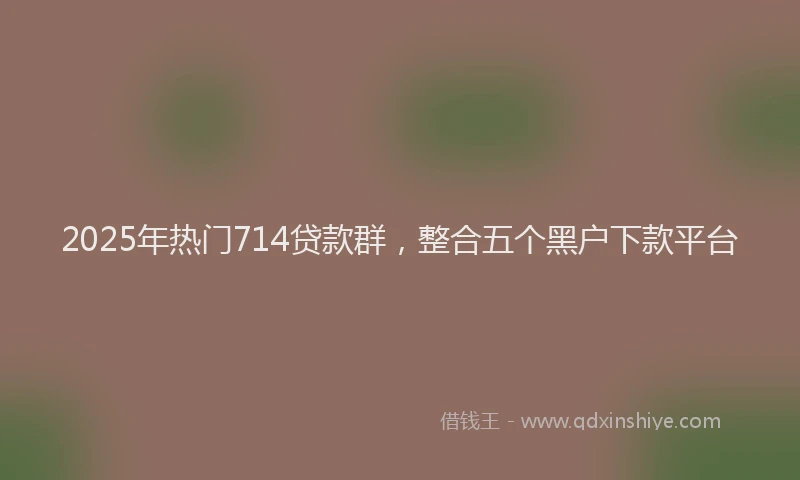 2025年热门714贷款群，整合五个黑户下款平台