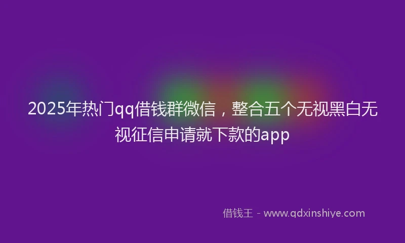 2025年热门qq借钱群微信，整合五个无视黑白无视征信申请就下款的app