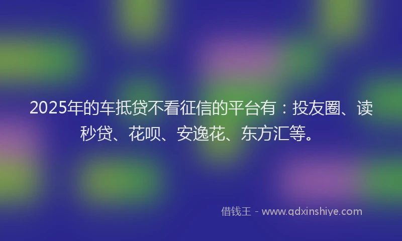 2025年的车抵贷不看征信的平台有：投友圈、读秒贷、花呗、安逸花、东方汇等。