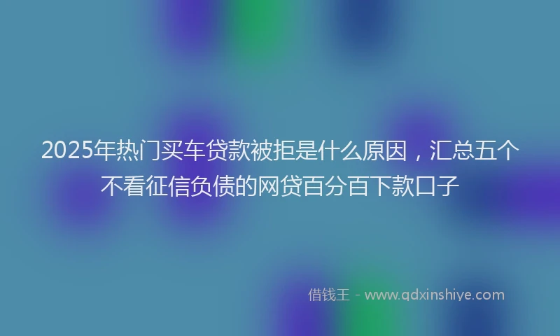 2025年热门买车贷款被拒是什么原因，汇总五个不看征信负债的网贷百分百下款口子