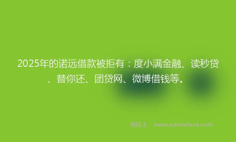2025年的诺远借款被拒有：度小满金融、读秒贷、替你还、团贷网、微博借钱等。