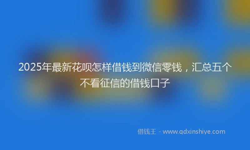 2025年最新花呗怎样借钱到微信零钱，汇总五个不看征信的借钱口子