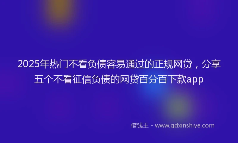 2025年热门不看负债容易通过的正规网贷，分享五个不看征信负债的网贷百分百下款app
