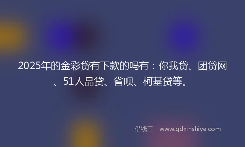 2025年的金彩贷有下款的吗有：你我贷、团贷网、51人品贷、省呗、柯基贷等。
