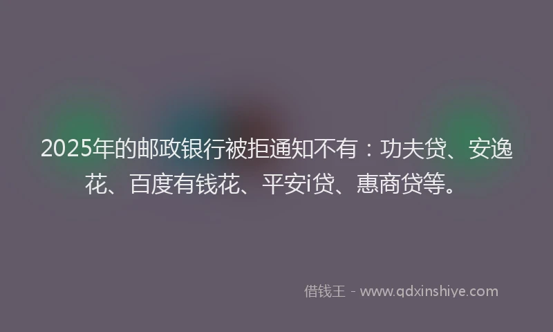 2025年的邮政银行被拒通知不有：功夫贷、安逸花、百度有钱花、平安i贷、惠商贷等。