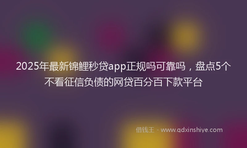 2025年最新锦鲤秒贷app正规吗可靠吗，盘点5个不看征信负债的网贷百分百下款平台