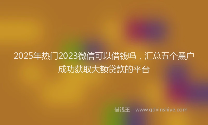 2025年热门2023微信可以借钱吗，汇总五个黑户成功获取大额贷款的平台