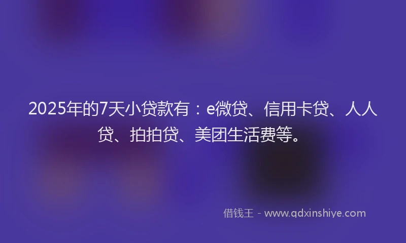 2025年的7天小贷款有：e微贷、信用卡贷、人人贷、拍拍贷、美团生活费等。