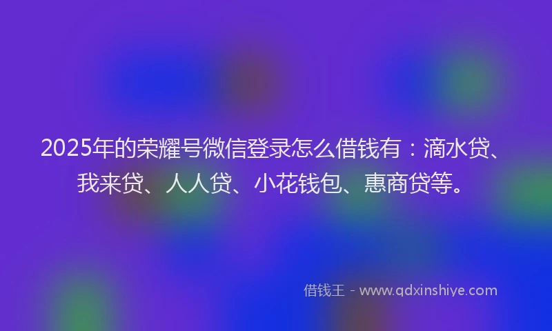 2025年的荣耀号微信登录怎么借钱有：滴水贷、我来贷、人人贷、小花钱包、惠商贷等。