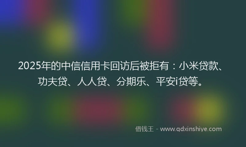 2025年的中信信用卡回访后被拒有：小米贷款、功夫贷、人人贷、分期乐、平安i贷等。