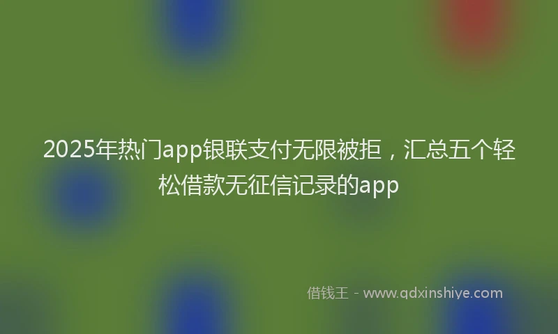 2025年热门app银联支付无限被拒，汇总五个轻松借款无征信记录的app