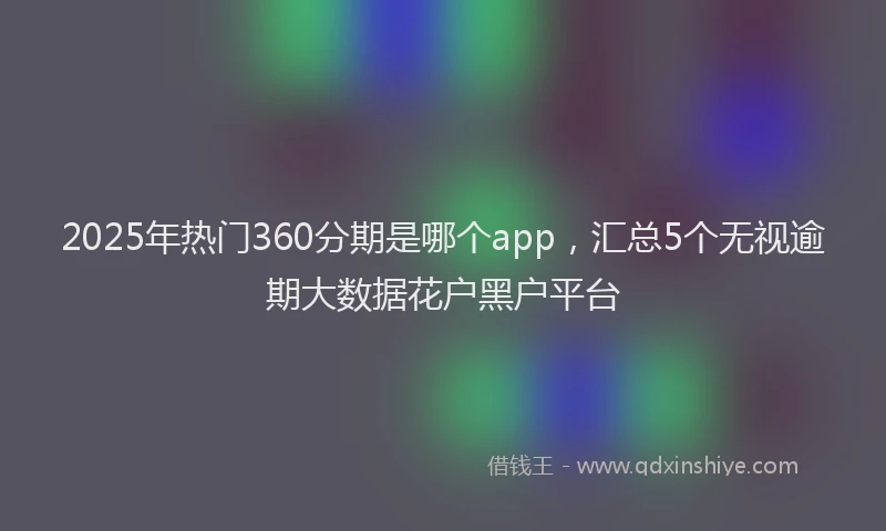2025年热门360分期是哪个app，汇总5个无视逾期大数据花户黑户平台