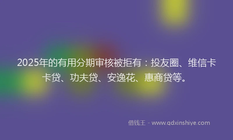 2025年的有用分期审核被拒有：投友圈、维信卡卡贷、功夫贷、安逸花、惠商贷等。