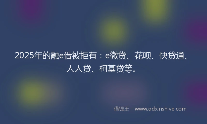 2025年的融e借被拒有：e微贷、花呗、快贷通、人人贷、柯基贷等。