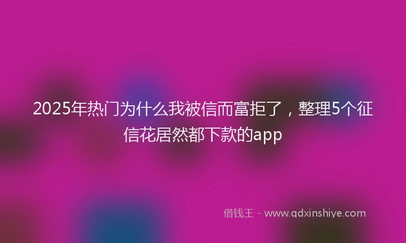 2025年热门为什么我被信而富拒了，整理5个征信花居然都下款的app