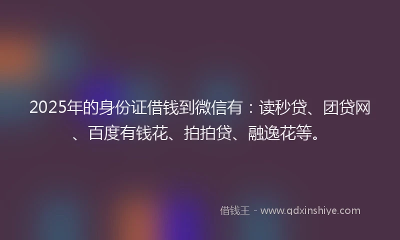 2025年的身份证借钱到微信有：读秒贷、团贷网、百度有钱花、拍拍贷、融逸花等。