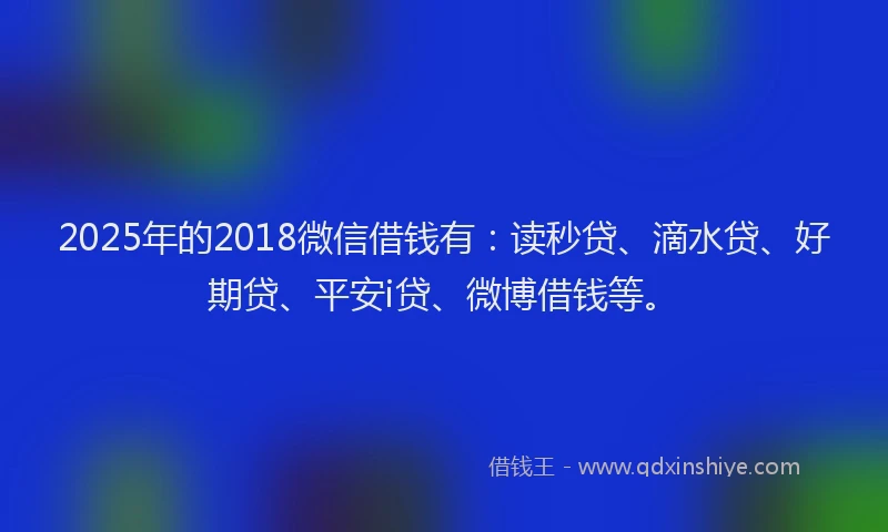 2025年的2018微信借钱有：读秒贷、滴水贷、好期贷、平安i贷、微博借钱等。