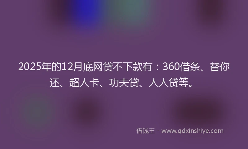2025年的12月底网贷不下款有：360借条、替你还、超人卡、功夫贷、人人贷等。