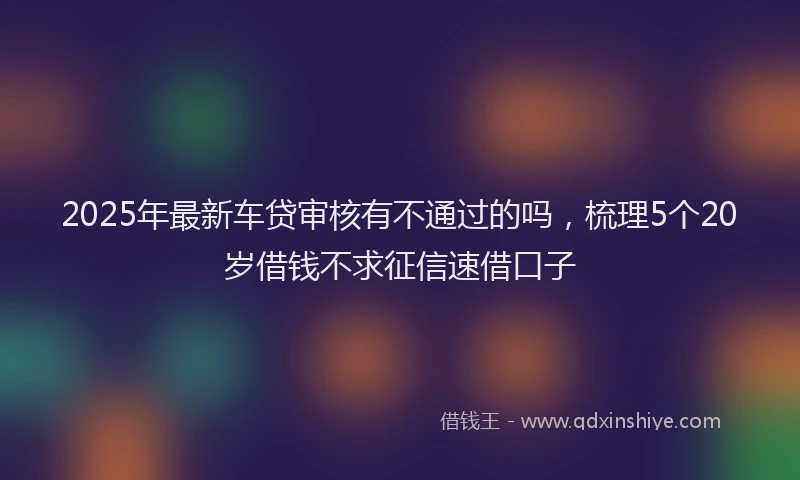 2025年最新车贷审核有不通过的吗，梳理5个20岁借钱不求征信速借口子