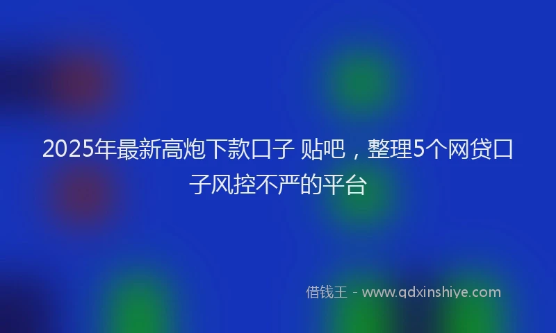 2025年最新高炮下款口子 贴吧，整理5个网贷口子风控不严的平台