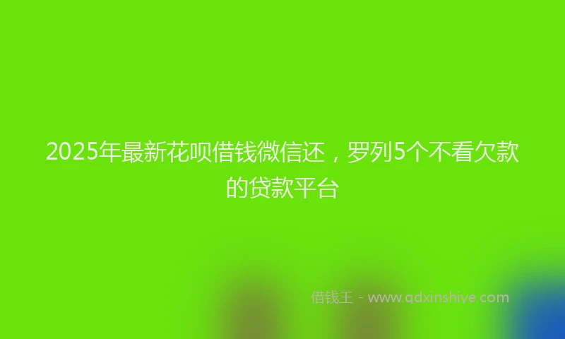 2025年最新花呗借钱微信还，罗列5个不看欠款的贷款平台