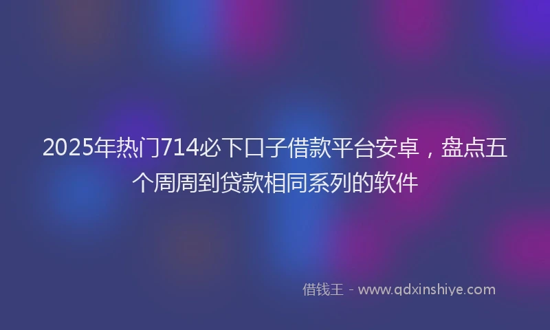 2025年热门714必下口子借款平台安卓，盘点五个周周到贷款相同系列的软件
