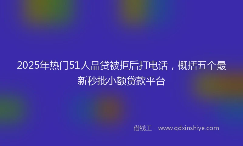 2025年热门51人品贷被拒后打电话，概括五个最新秒批小额贷款平台