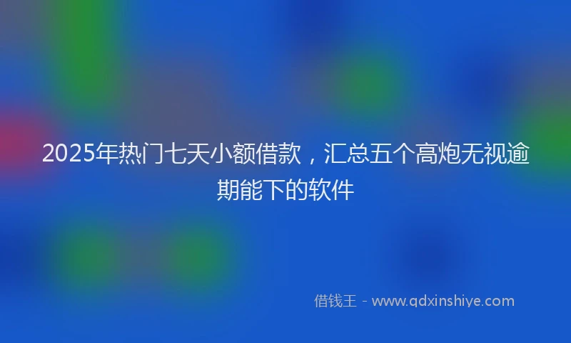 2025年热门七天小额借款，汇总五个高炮无视逾期能下的软件