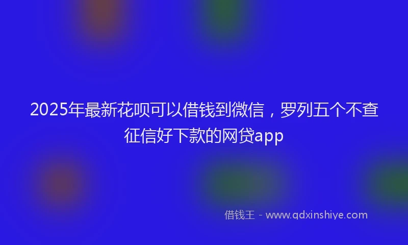 2025年最新花呗可以借钱到微信，罗列五个不查征信好下款的网贷app