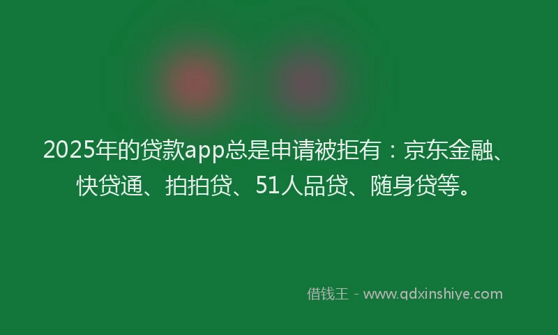 2025年的贷款app总是申请被拒有：京东金融、快贷通、拍拍贷、51人品贷、随身贷等。
