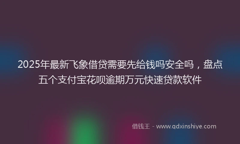 2025年最新飞象借贷需要先给钱吗安全吗，盘点五个支付宝花呗逾期万元快速贷款软件