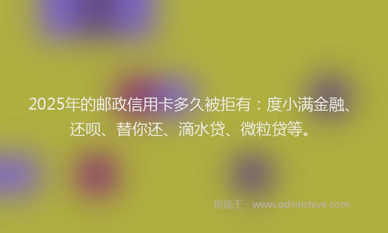 2025年的邮政信用卡多久被拒有：度小满金融、还呗、替你还、滴水贷、微粒贷等。