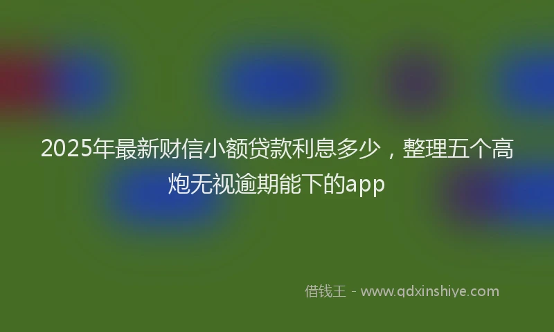 2025年最新财信小额贷款利息多少，整理五个高炮无视逾期能下的app