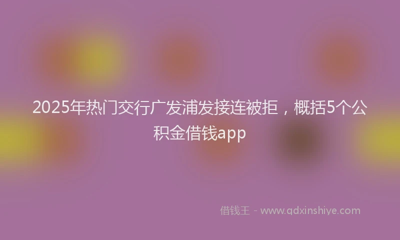 2025年热门交行广发浦发接连被拒，概括5个公积金借钱app