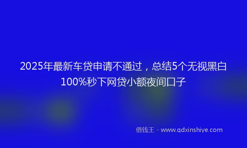 2025年最新车贷申请不通过，总结5个无视黑白100%秒下网贷小额夜间口子