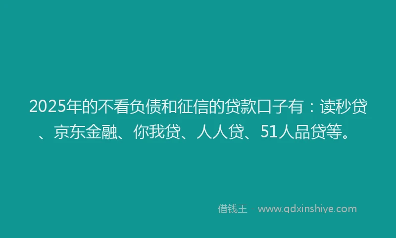 2025年的不看负债和征信的贷款口子有：读秒贷、京东金融、你我贷、人人贷、51人品贷等。