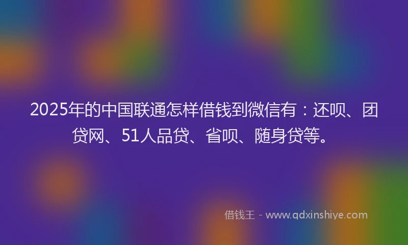 2025年的中国联通怎样借钱到微信有：还呗、团贷网、51人品贷、省呗、随身贷等。
