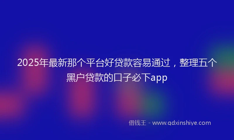 2025年最新那个平台好贷款容易通过，整理五个黑户贷款的口子必下app