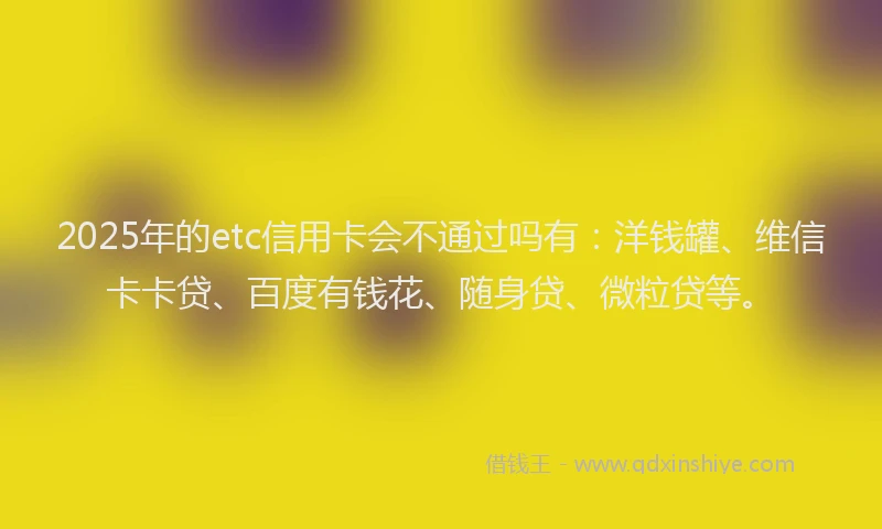 2025年的etc信用卡会不通过吗有：洋钱罐、维信卡卡贷、百度有钱花、随身贷、微粒贷等。