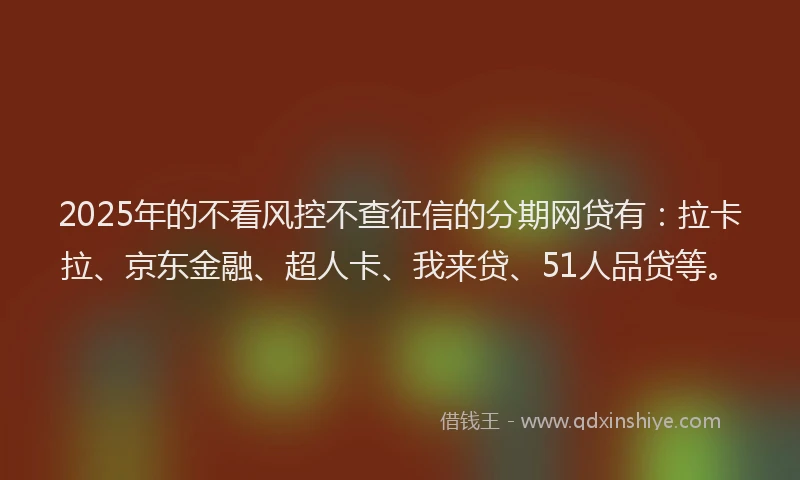 2025年的不看风控不查征信的分期网贷有：拉卡拉、京东金融、超人卡、我来贷、51人品贷等。