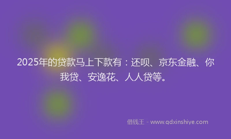 2025年的贷款马上下款有：还呗、京东金融、你我贷、安逸花、人人贷等。