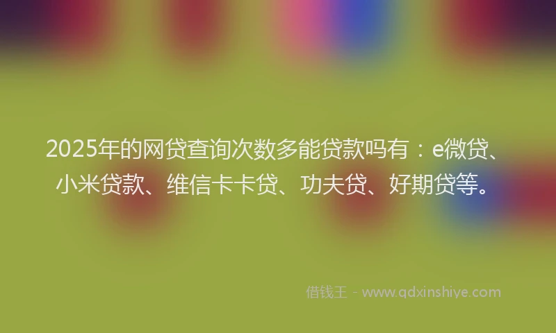 2025年的网贷查询次数多能贷款吗有：e微贷、小米贷款、维信卡卡贷、功夫贷、好期贷等。