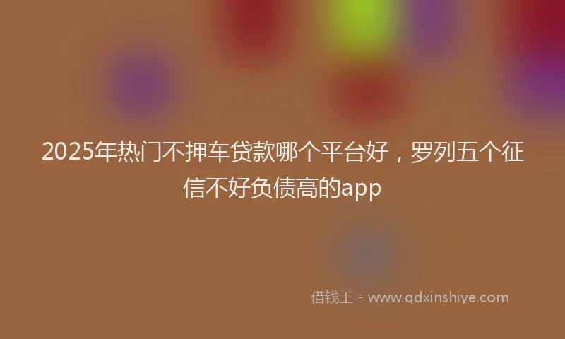 2025年热门不押车贷款哪个平台好，罗列五个征信不好负债高的app
