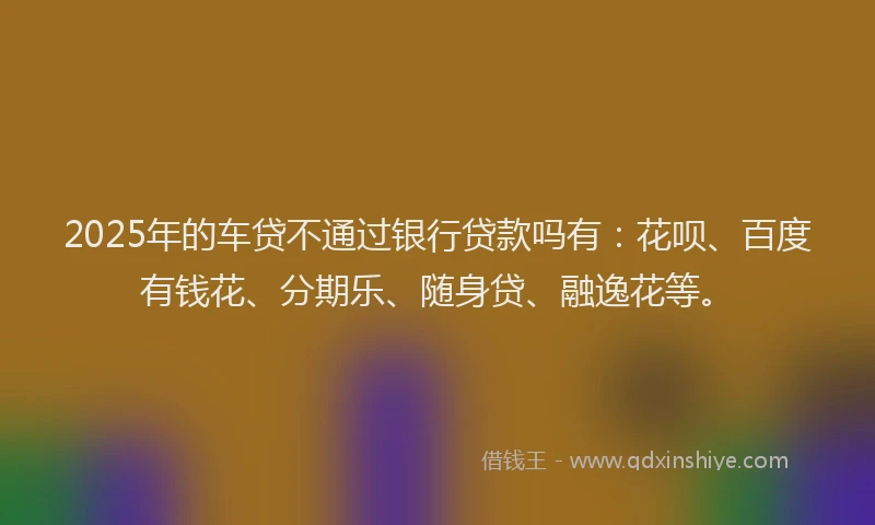 2025年的车贷不通过银行贷款吗有：花呗、百度有钱花、分期乐、随身贷、融逸花等。