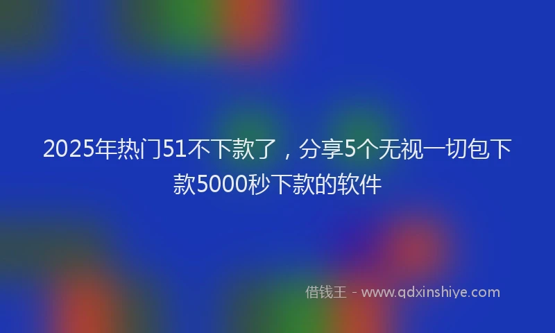 2025年热门51不下款了，分享5个无视一切包下款5000秒下款的软件