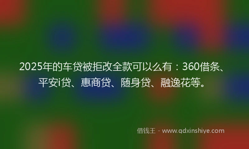 2025年的车贷被拒改全款可以么有：360借条、平安i贷、惠商贷、随身贷、融逸花等。
